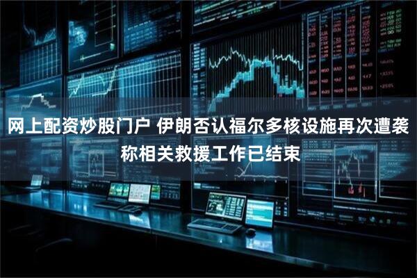 网上配资炒股门户 伊朗否认福尔多核设施再次遭袭 称相关救援工作已结束