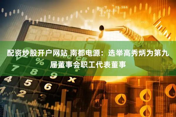 配资炒股开户网站 南都电源：选举高秀炳为第九届董事会职工代表董事