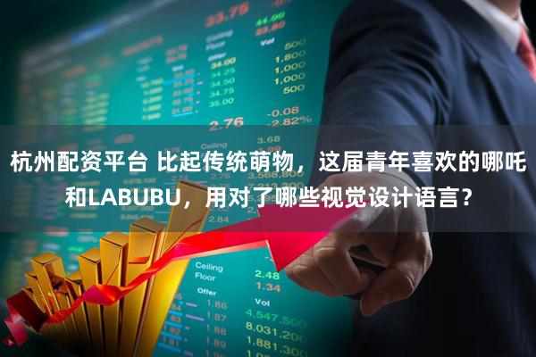 杭州配资平台 比起传统萌物，这届青年喜欢的哪吒和LABUBU，用对了哪些视觉设计语言？