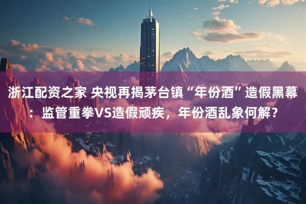 浙江配资之家 央视再揭茅台镇“年份酒”造假黑幕：监管重拳VS造假顽疾，年份酒乱象何解？
