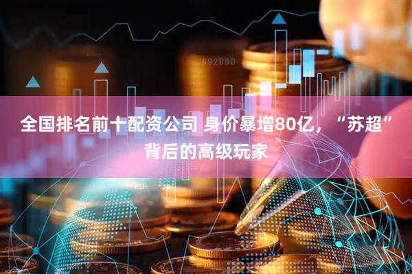 全国排名前十配资公司 身价暴增80亿，“苏超”背后的高级玩家