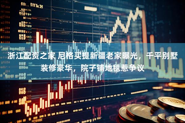 浙江配资之家 尼格买提新疆老家曝光，千平别墅装修豪华，院子铺地毯惹争议