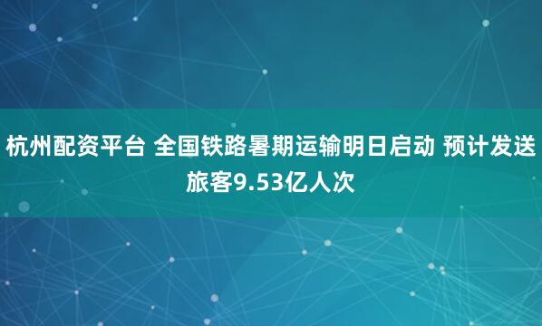 杭州配资平台 全国铁路暑期运输明日启动 预计发送旅客9.53亿人次