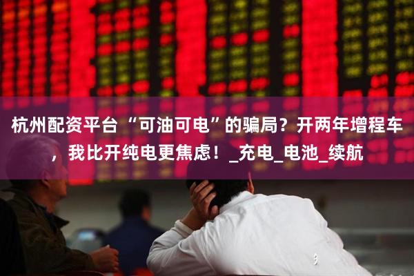 杭州配资平台 “可油可电”的骗局？开两年增程车，我比开纯电更焦虑！_充电_电池_续航