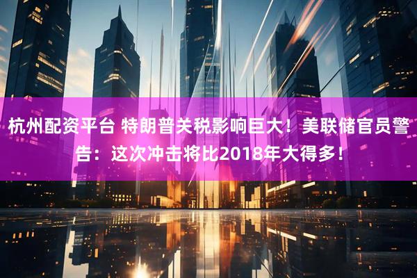 杭州配资平台 特朗普关税影响巨大！美联储官员警告：这次冲击将比2018年大得多！