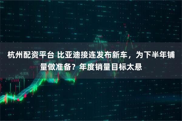杭州配资平台 比亚迪接连发布新车，为下半年铺量做准备？年度销量目标太悬