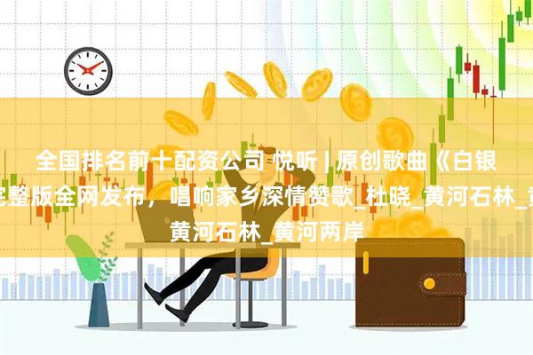 全国排名前十配资公司 悦听 | 原创歌曲《白银恋歌》完整版全网发布，唱响家乡深情赞歌_杜晓_黄河石林_黄河两岸