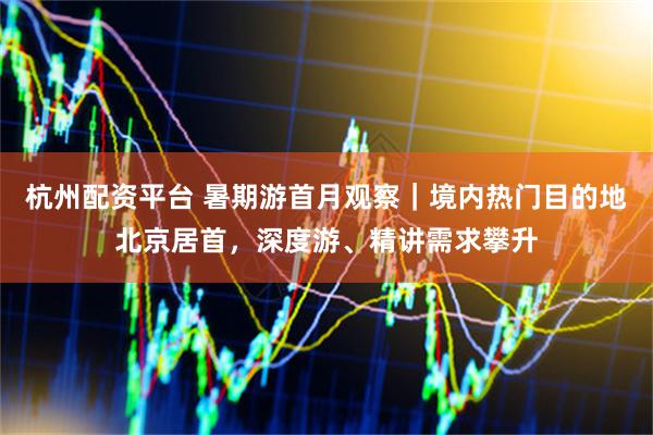 杭州配资平台 暑期游首月观察｜境内热门目的地北京居首，深度游、精讲需求攀升