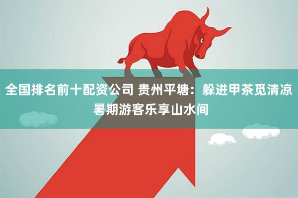 全国排名前十配资公司 贵州平塘：躲进甲茶觅清凉 暑期游客乐享山水间