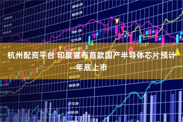 杭州配资平台 印度宣布首款国产半导体芯片预计年底上市