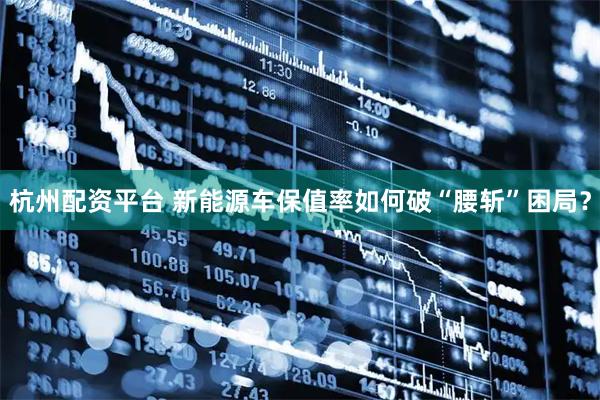 杭州配资平台 新能源车保值率如何破“腰斩”困局？