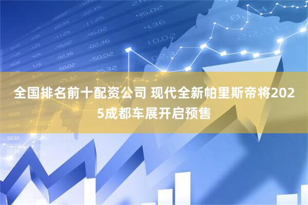全国排名前十配资公司 现代全新帕里斯帝将2025成都车展开启预售