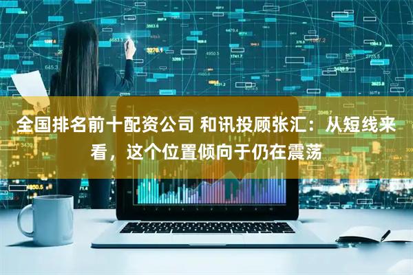 全国排名前十配资公司 和讯投顾张汇：从短线来看，这个位置倾向于仍在震荡