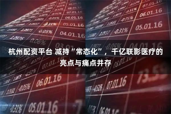 杭州配资平台 减持“常态化”，千亿联影医疗的亮点与痛点并存