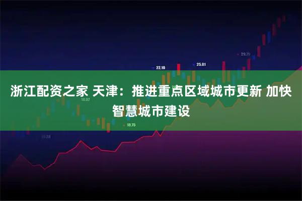 浙江配资之家 天津：推进重点区域城市更新 加快智慧城市建设