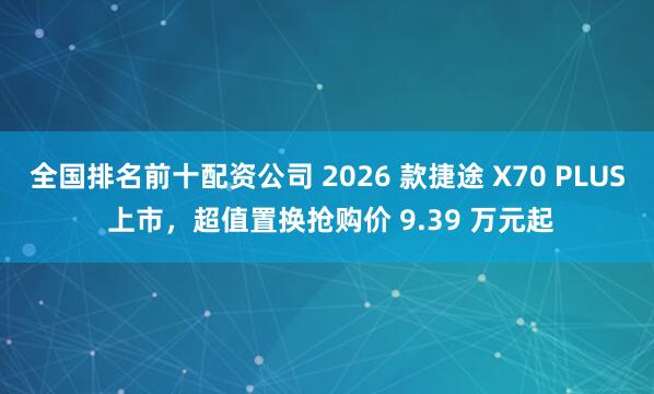 全国排名前十配资公司 2026 款捷途 X70 PLUS 上市，超值置换抢购价 9.39 万元起