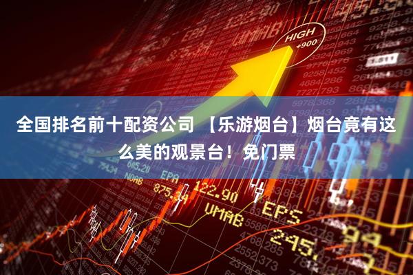 全国排名前十配资公司 【乐游烟台】烟台竟有这么美的观景台！免门票