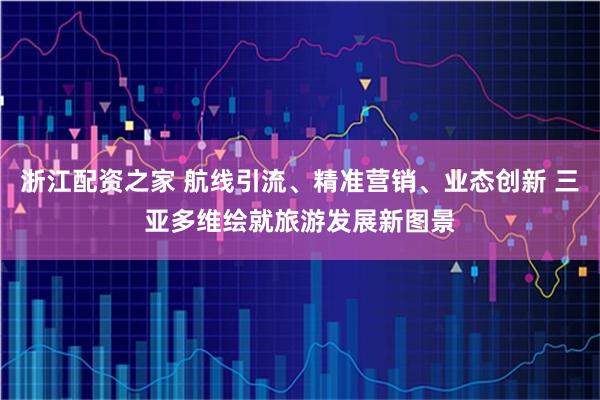 浙江配资之家 航线引流、精准营销、业态创新 三亚多维绘就旅游发展新图景