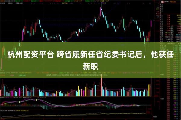 杭州配资平台 跨省履新任省纪委书记后，他获任新职