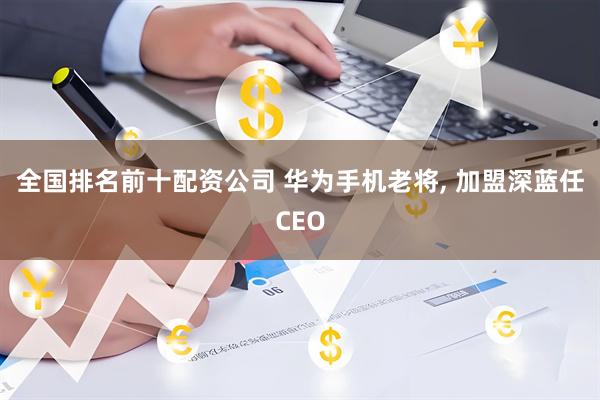 全国排名前十配资公司 华为手机老将, 加盟深蓝任CEO