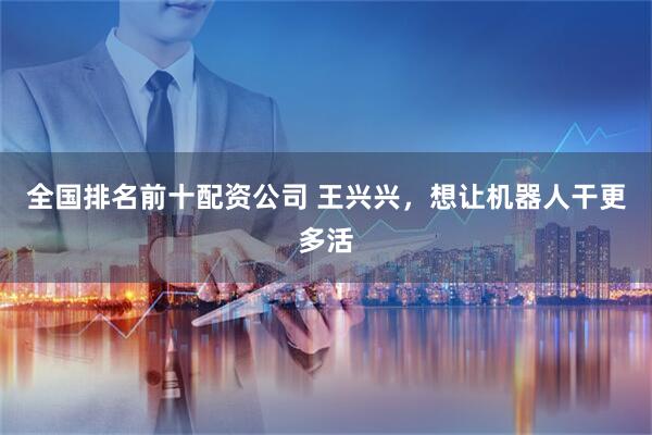全国排名前十配资公司 王兴兴，想让机器人干更多活