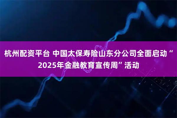 杭州配资平台 中国太保寿险山东分公司全面启动“2025年金融教育宣传周”活动