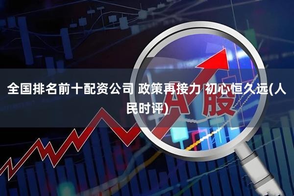 全国排名前十配资公司 政策再接力 初心恒久远(人民时评)