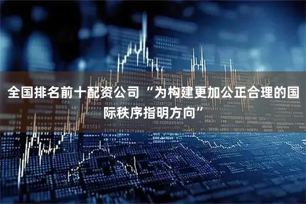 全国排名前十配资公司 “为构建更加公正合理的国际秩序指明方向”