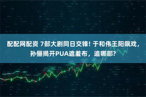 配配网配资 7部大剧同日交锋! 于和伟王阳飙戏，孙俪揭开PUA遮羞布，追哪部?